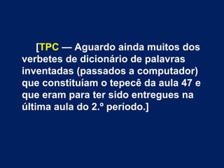 [TPC — Aguardo ainda muitos dos
verbetes de dicionário de palavras
inventadas (passados a computador)
que constituíam o tepecê da aula 47 e
que eram para ter sido entregues na
última aula do 2.º período.]
 