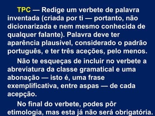 TPC — Redige um verbete de palavra
inventada (criada por ti — portanto, não
dicionarizada e nem mesmo conhecida de
qualquer falante). Palavra deve ter
aparência plausível, considerado o padrão
português, e ter três aceções, pelo menos.
   Não te esqueças de incluir no verbete a
abreviatura da classe gramatical e uma
abonação — isto é, uma frase
exemplificativa, entre aspas — de cada
acepção.
   No final do verbete, podes pôr
etimologia, mas esta já não será obrigatória.
 
