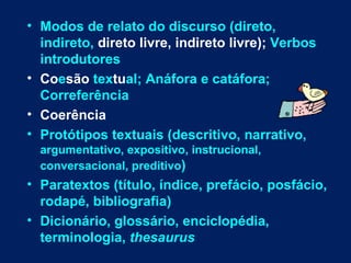 • Modos de relato do discurso (direto,
  indireto, direto livre, indireto livre); Verbos
  introdutores
• Coesão textual; Anáfora e catáfora;
  Correferência
• Coerência
• Protótipos textuais (descritivo, narrativo,
  argumentativo, expositivo, instrucional,
  conversacional, preditivo)
• Paratextos (título, índice, prefácio, posfácio,
  rodapé, bibliografia)
• Dicionário, glossário, enciclopédia,
  terminologia, thesaurus
 
