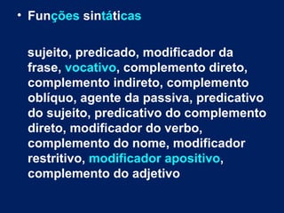 • Funções sintáticas

 sujeito, predicado, modificador da
 frase, vocativo, complemento direto,
 complemento indireto, complemento
 oblíquo, agente da passiva, predicativo
 do sujeito, predicativo do complemento
 direto, modificador do verbo,
 complemento do nome, modificador
 restritivo, modificador apositivo,
 complemento do adjetivo
 