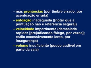 más  pronúncias  (por timbre errado, por acentuação errada) entoação  inadequada ([notar que a pontuação não é referência segura]) velocidade  impertinente (demasiada rapidez [prejudicando fôlego, por vezes]; estilo excessivamente lento, por insegurança)  volume  insuficiente (pouco audível em parte da sala) 