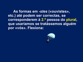 As formas em  -stes  («ouvistes», etc.) até podem ser correctas, se corresponderem à  2.ª  pessoa do  plural , que usaríamos se tratássemos alguém por «vós». Flexiona:  