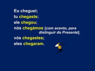 Eu cheguei;  tu  chegaste ;  ele  chegou ;  nós  chegámos   [ com acento, para  distinguir do Presente ];  vós  chegastes ;  eles  chegaram . 