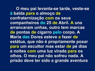 O meu pai levanta-se tarde, veste-se  à  balda  para  o almoço  de  confraternização  com  os seus companheiros  do  25  de  Abril.  A  uns arrancaram unhas, outro tem marcas  de  pontas  de  cigarro  pelo  corpo. A Maria  das  Dores esteve  a  fazer  de  estátua, que não é propriamente posar  para  um escultor mas estar  de  pé dias e noites  com  uma luz virada  para  os olhos. O meu pai não sofreu nada. A prisão deve ter sido a grande aventura 