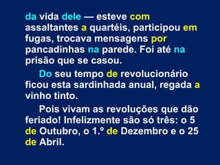 da  vida  dele  — esteve  com  assaltantes  a  quartéis, participou  em  fugas, trocava mensagens  por  pancadinhas  na  parede. Foi até  na  prisão que se casou. Do  seu tempo  de  revolucionário ficou esta sardinhada anual, regada  a  vinho tinto. Pois vivam as revoluções que dão feriado! Infelizmente são só três: o 5  de  Outubro, o 1.º  de  Dezembro e o 25  de  Abril. 
