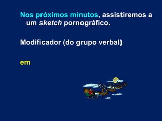 Nos próximos minutos , assistiremos a um  sketch  pornográfico. Modificador (do grupo verbal) em   