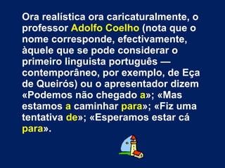 Ora realística ora caricaturalmente, o professor  Adolfo Coelho  (nota que o nome corresponde, efectivamente, àquele que se pode considerar o primeiro linguista português — contemporâneo, por exemplo, de Eça de Queirós) ou o apresentador dizem  «Podemos não chegado  a »; «Mas estamos  a  caminhar  para »; «Fiz uma tentativa  de »; «Esperamos estar cá  para ».  