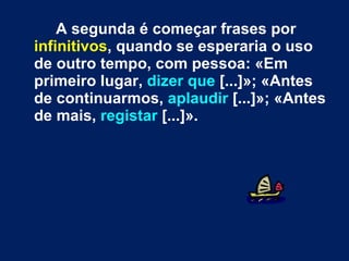 A segunda é começar frases por  infinitivos , quando se esperaria o uso de outro tempo, com pessoa: «Em primeiro lugar,  dizer que  [...]»; «Antes de continuarmos,  aplaudir  [...]»; «Antes de mais,  registar  [...]».  