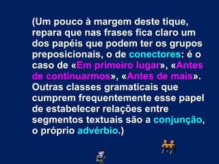 (Um pouco à margem deste tique, repara que nas frases fica claro um dos papéis que podem ter os grupos preposicionais, o de  conectores : é o caso de « Em primeiro lugar », « Antes de continuarmos », « Antes de mais ». Outras classes gramaticais que cumprem frequentemente esse papel de estabelecer relações entre segmentos textuais são a  conjunção , o próprio  advérbio .) 