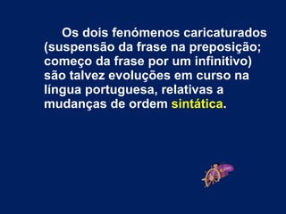 Os dois fenómenos caricaturados (suspensão da frase na preposição; começo da frase por um infinitivo) são talvez evoluções em curso na língua portuguesa, relativas a mudanças de ordem  sintática .   