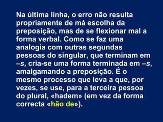 Na última linha, o erro não resulta propriamente de má escolha da preposição, mas de se flexionar mal a forma verbal. Como se faz uma analogia com outras segundas pessoas do singular, que terminam em  –s , cria-se uma forma terminada em  –s , amalgamando a preposição. É o mesmo processo que leva a que, por vezes, se use, para a terceira pessoa do plural, «hadem» (em vez da forma correcta « hão de »). 