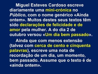 Miguel Esteves Cardoso escreve diariamente uma  mini-crónica  no  Público , com o nome genérico «Ainda ontem». Muitos destes seus textos têm sido  declarações de felicidade e de amor  pela mulher. A do dia 2 de outubro versou « Um dia bem passado ».  Ainda que com menos extensão (talvez com  cerca de cento e cinquenta palavras ), escreve uma nota de recordação de um dia, um momento, bem passado. Assume que o texto é de «ainda ontem». 