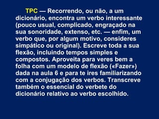 TPC  — Recorrendo, ou não, a um dicionário, encontra um verbo interessante (pouco usual, complicado, engraçado na sua sonoridade, extenso, etc. — enfim, um verbo que, por algum motivo, consideres simpático ou original). Escreve toda a sua flexão, incluindo tempos simples e compostos. Aproveita para veres bem a folha com um modelo de flexão («Fazer») dada na aula 6 e para te ires familiarizando com a conjugação dos verbos. Transcreve também o essencial do verbete do dicionário relativo ao verbo escolhido.  