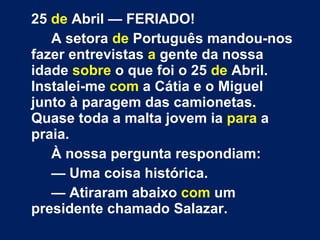 25  de  Abril — FERIADO! A setora  de  Português mandou-nos fazer entrevistas  a  gente da nossa idade  sobre  o que foi o 25  de  Abril. Instalei-me  com  a Cátia e o Miguel junto à paragem das camionetas. Quase toda a malta jovem ia  para  a praia. À nossa pergunta respondiam: —  Uma coisa histórica. —  Atiraram abaixo  com  um presidente chamado Salazar. 