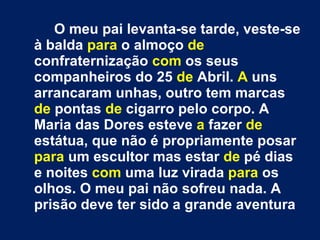 O meu pai levanta-se tarde, veste-se à balda  para  o almoço  de  confraternização  com  os seus companheiros do 25  de  Abril.  A  uns arrancaram unhas, outro tem marcas  de  pontas  de  cigarro pelo corpo. A Maria das Dores esteve  a  fazer  de  estátua, que não é propriamente posar  para  um escultor mas estar  de  pé dias e noites  com  uma luz virada  para  os olhos. O meu pai não sofreu nada. A prisão deve ter sido a grande aventura 