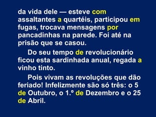da vida dele — esteve  com  assaltantes  a  quartéis, participou  em  fugas, trocava mensagens  por  pancadinhas na parede. Foi até na prisão que se casou. Do seu tempo  de  revolucionário ficou esta sardinhada anual, regada  a  vinho tinto. Pois vivam as revoluções que dão feriado! Infelizmente são só três: o 5  de  Outubro, o 1.º  de  Dezembro e o 25  de  Abril. 