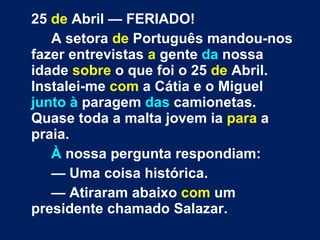 25  de  Abril — FERIADO! A setora  de  Português mandou-nos fazer entrevistas  a  gente  da  nossa idade  sobre  o que foi o 25  de  Abril. Instalei-me  com  a Cátia e o Miguel  junto à  paragem  das  camionetas. Quase toda a malta jovem ia  para  a praia. À  nossa pergunta respondiam: —  Uma coisa histórica. —  Atiraram abaixo  com  um presidente chamado Salazar. 