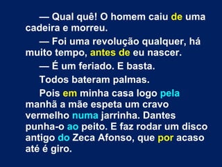 —  Qual quê! O homem caiu  de  uma cadeira e morreu. —  Foi uma revolução qualquer, há muito tempo,  antes de  eu nascer. —  É um feriado. E basta. Todos bateram palmas. Pois  em  minha casa logo  pela  manhã a mãe espeta um cravo vermelho  numa  jarrinha. Dantes punha-o  ao  peito. E faz rodar um disco antigo  do  Zeca Afonso, que  por  acaso até é giro. 