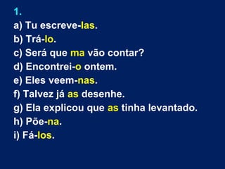 1.
a) Tu escreve-las.
b) Trá-lo.
c) Será que ma vão contar?
d) Encontrei-o ontem.
e) Eles veem-nas.
f) Talvez já as desenhe.
g) Ela explicou que as tinha levantado.
h) Põe-na.
i) Fá-los.
 
