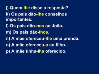 j) Quem lhe disse a resposta?
k) Os pais dão-lhe conselhos
importantes.
l) Os pais dão-nos ao João.
m) Os pais dão-lhos.
n) A mãe ofereceu-lhe uma prenda.
o) A mãe ofereceu-a ao filho.
p) A mãe tinha-lha oferecido.
 