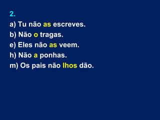 2.
a) Tu não as escreves.
b) Não o tragas.
e) Eles não as veem.
h) Não a ponhas.
m) Os pais não lhos dão.
 