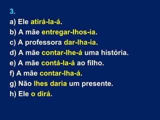 3.
a) Ele atirá-la-á.
b) A mãe entregar-lhos-ia.
c) A professora dar-lha-ia.
d) A mãe contar-lhe-á uma história.
e) A mãe contá-la-á ao filho.
f) A mãe contar-lha-á.
g) Não lhes daria um presente.
h) Ele o dirá.
 