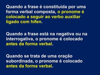 Quando a frase é constituída por uma
forma verbal composta, o pronome é
colocado a seguir ao verbo auxiliar
ligado com hífen.
Quando a frase está na negativa ou na
interrogativa, o pronome é colocado
antes da forma verbal.
Quando se trata de uma oração
subordinada, o pronome é colocado
antes da forma verbal.
 