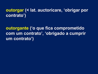 outorgar (< lat. auctoricare, ‘obrigar por
contrato’)
outorgante (‘o que fica comprometido
com um contrato’, ‘obrigado a cumprir
um contrato’)
 