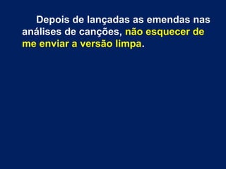 Depois de lançadas as emendas nas
análises de canções, não esquecer de
me enviar a versão limpa.
 