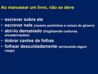 Ao manusear um livro, não se deve
• escrever sobre ele
• escrever nele (mesmo pontinhos e coisas do género)
• abri-lo demasiado (fragilizando costuras,
encadernações)
• dobrar cantos de folhas
• folhear descuidadamente (arriscando algum
rasgo)
 