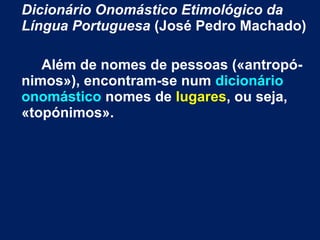 Dicionário Onomástico Etimológico da
Língua Portuguesa (José Pedro Machado)
Além de nomes de pessoas («antropó-
nimos»), encontram-se num dicionário
onomástico nomes de lugares, ou seja,
«topónimos».
 
