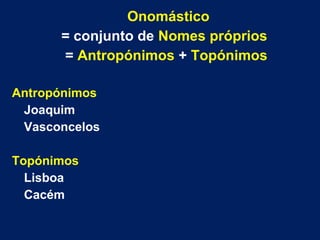 Onomástico
= conjunto de Nomes próprios
= Antropónimos + Topónimos
Antropónimos
Joaquim
Vasconcelos
Topónimos
Lisboa
Cacém
 