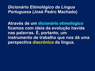 Dicionário Etimológico da Língua
Portuguesa (José Pedro Machado)
Através de um dicionário etimológico
ficamos com ideia da evolução havida
nas palavras. É, portanto, um
instrumento de trabalho que nos dá uma
perspectiva diacrónica da língua.
 