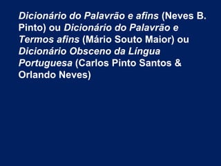 Dicionário do Palavrão e afins (Neves B.
Pinto) ou Dicionário do Palavrão e
Termos afins (Mário Souto Maior) ou
Dicionário Obsceno da Língua
Portuguesa (Carlos Pinto Santos &
Orlando Neves)
 