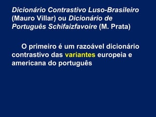 Dicionário Contrastivo Luso-Brasileiro
(Mauro Villar) ou Dicionário de
Português Schifaizfavoire (M. Prata)
O primeiro é um razoável dicionário
contrastivo das variantes europeia e
americana do português
 