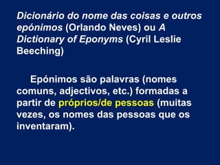 Dicionário do nome das coisas e outros
epónimos (Orlando Neves) ou A
Dictionary of Eponyms (Cyril Leslie
Beeching)
Epónimos são palavras (nomes
comuns, adjectivos, etc.) formadas a
partir de próprios/de pessoas (muitas
vezes, os nomes das pessoas que os
inventaram).
 