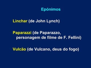 Epónimos
Linchar (de John Lynch)
Paparazzi (de Paparazzo,
personagem de filme de F. Fellini)
Vulcão (de Vulcano, deus do fogo)
 