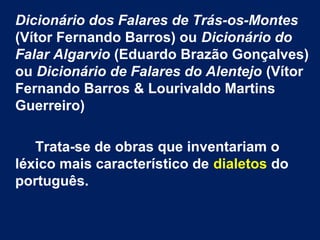 Dicionário dos Falares de Trás-os-Montes
(Vítor Fernando Barros) ou Dicionário do
Falar Algarvio (Eduardo Brazão Gonçalves)
ou Dicionário de Falares do Alentejo (Vítor
Fernando Barros & Lourivaldo Martins
Guerreiro)
Trata-se de obras que inventariam o
léxico mais característico de dialetos do
português.
 