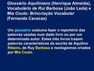 Glossário Aquiliniano (Henrique Almeida),
Vocabulário de Rui Barbosa (João Leda) e
Mia Couto: Brincriação Vocabular
(Fernanda Cavacas)
Um glossário costuma fazer o repertório das
palavras usadas num dado livro ou por um
determinado autor. Estes três livros trazem
palavras características da escrita de Aquilino
Ribeiro, de Ruy Barbosa e neologismos criados
por Mia Couto.
 
