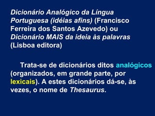 Dicionário Analógico da Língua
Portuguesa (idéias afins) (Francisco
Ferreira dos Santos Azevedo) ou
Dicionário MAIS da ideia às palavras
(Lisboa editora)
Trata-se de dicionários ditos analógicos
(organizados, em grande parte, por
lexicais). A estes dicionários dá-se, às
vezes, o nome de Thesaurus.
 