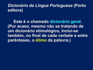 Dicionário da Língua Portuguesa (Porto
editora)
Este é o chamado dicionário geral.
(Por acaso, mesmo não se tratando de
um dicionário etimológico, inclui-se
também, no final de cada verbete e entre
parênteses, o étimo da palavra.)
 