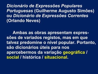Dicionário de Expressões Populares
Portuguesas (Guilherme Augusto Simões)
ou Dicionário de Expressões Correntes
(Orlando Neves)
Ambas as obras apresentam expres-
sões de variados registos, mas em que
talvez predomine o nível popular. Portanto,
são dicionários úteis para nos
apercebermos da variação geográfica /
social / histórica / situacional.
 