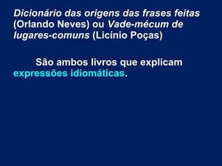 Dicionário das origens das frases feitas
(Orlando Neves) ou Vade-mécum de
lugares-comuns (Licínio Poças)
São ambos livros que explicam
expressões idiomáticas.
 
