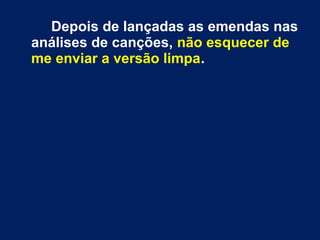Depois de lançadas as emendas nas
análises de canções, não esquecer de
me enviar a versão limpa.
 