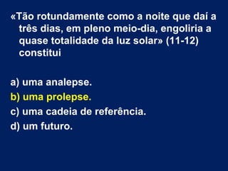 «Tão rotundamente como a noite que daí a
três dias, em pleno meio-dia, engoliria a
quase totalidade da luz solar» (11-12)
constitui
a) uma analepse.
b) uma prolepse.
c) uma cadeia de referência.
d) um futuro.
 