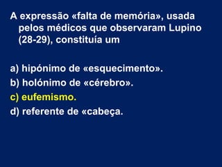 A expressão «falta de memória», usada
pelos médicos que observaram Lupino
(28-29), constituía um
a) hipónimo de «esquecimento».
b) holónimo de «cérebro».
c) eufemismo.
d) referente de «cabeça.
 