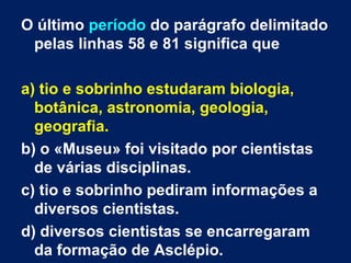 O último período do parágrafo delimitado
pelas linhas 58 e 81 significa que
a) tio e sobrinho estudaram biologia,
botânica, astronomia, geologia,
geografia.
b) o «Museu» foi visitado por cientistas
de várias disciplinas.
c) tio e sobrinho pediram informações a
diversos cientistas.
d) diversos cientistas se encarregaram
da formação de Asclépio.
 