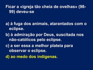 Ficar a «igreja tão cheia de ovelhas» (98-
99) deveu-se
a) à fuga dos animais, atarantados com o
eclipse.
b) à admiração por Deus, suscitada nos
não-católicos pelo eclipse.
c) a ser essa a melhor plateia para
observar o eclipse.
d) ao medo dos indígenas.
 