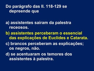 Do parágrafo das ll. 118-129 se
depreende que
a) assistentes saíram da palestra
receosos.
b) assistentes perceberam o essencial
das explicações de Euclides e Catarata.
c) brancos perceberam as explicações;
os negros, não.
d) se acentuaram os temores dos
assistentes à palestra.
 