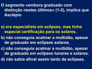 O segmento «embora graduado com
distinção nestes últimos» (1-2), implica que
Asclépio
a) era especialista em eclipses, mas tinha
especial certificação para os solares.
b) não conseguia acalmar a multidão, apesar
de graduado em eclipses solares.
c) não conseguia acalmar a multidão, apesar
de graduado em eclipses lunares e solares.
d) não sabia afinal assim tanto de eclipses.
 